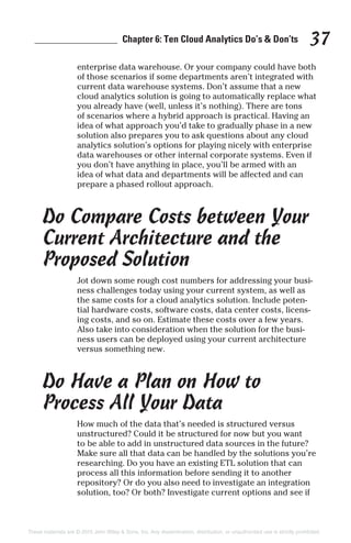 _________________ Chapter 6: Ten Cloud Analytics Do’s & Don’ts 37
enterprise data warehouse. Or your company could have both
of those scenarios if some departments aren’t integrated with
current data warehouse systems. Don’t assume that a new
cloud analytics solution is going to automatically replace what
you already have (well, unless it’s nothing). There are tons
of scenarios where a hybrid approach is practical. Having an
idea of what approach you’d take to gradually phase in a new
solution also prepares you to ask questions about any cloud
analytics solution’s options for playing nicely with enterprise
data warehouses or other internal corporate systems. Even if
you don’t have anything in place, you’ll be armed with an
idea of what data and departments will be affected and can
prepare a phased rollout approach.
Do Compare Costs between Your
Current Architecture and the
Proposed Solution
Jot down some rough cost numbers for addressing your busi-
ness challenges today using your current system, as well as
the same costs for a cloud analytics solution. Include poten-
tial hardware costs, software costs, data center costs, licens-
ing costs, and so on. Estimate these costs over a few years.
Also take into consideration when the solution for the busi-
ness users can be deployed using your current architecture
versus something new.
Do Have a Plan on How to
Process All Your Data
How much of the data that’s needed is structured versus
unstructured? Could it be structured for now but you want
to be able to add in unstructured data sources in the future?
Make sure all that data can be handled by the solutions you’re
researching. Do you have an existing ETL solution that can
process all this information before sending it to another
repository? Or do you also need to investigate an integration
solution, too? Or both? Investigate current options and see if
These materials are © 2015 John Wiley & Sons, Inc. Any dissemination, distribution, or unauthorized use is strictly prohibited.
 