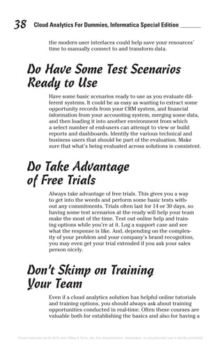 Cloud Analytics For Dummies, Informatica Special Edition38
the modern user interfaces could help save your resources’
time to manually connect to and transform data.
Do Have Some Test Scenarios
Ready to Use
Have some basic scenarios ready to use as you evaluate dif-
ferent systems. It could be as easy as wanting to extract some
opportunity records from your CRM system, and financial
information from your accounting system, merging some data,
and then loading it into another environment from which
a select number of end-users can attempt to view or build
reports and dashboards. Identify the various technical and
business users that should be part of the evaluation. Make
sure that what’s being evaluated across solutions is consistent.
Do Take Advantage
of Free Trials
Always take advantage of free trials. This gives you a way
to get into the weeds and perform some basic tests with-
out any commitments. Trials often last for 14 or 30 days, so
having some test scenarios at the ready will help your team
make the most of the time. Test out online help and train-
ing options while you’re at it. Log a support case and see
what the response is like. And, depending on the complex-
ity of your problem and your company’s brand recognition,
you may even get your trial extended if you ask your sales
person nicely.
Don’t Skimp on Training
Your Team
Even if a cloud analytics solution has helpful online tutorials
and training options, you should always ask about training
opportunities conducted in real-time. Often these courses are
valuable both for establishing the basics and also for having a
These materials are © 2015 John Wiley & Sons, Inc. Any dissemination, distribution, or unauthorized use is strictly prohibited.
 