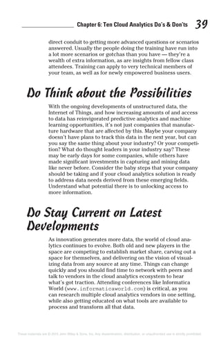 _________________ Chapter 6: Ten Cloud Analytics Do’s & Don’ts 39
direct conduit to getting more advanced questions or scenarios
answered. Usually the people doing the training have run into
a lot more scenarios or gotchas than you have — they’re a
wealth of extra information, as are insights from fellow class
attendees. Training can apply to very technical members of
your team, as well as for newly empowered business users.
Do Think about the Possibilities
With the ongoing developments of unstructured data, the
Internet of Things, and how increasing amounts of and access
to data has reinvigorated predictive analytics and machine
learning opportunities, it’s not just companies that manufac-
ture hardware that are affected by this. Maybe your company
doesn’t have plans to track this data in the next year, but can
you say the same thing about your industry? Or your competi-
tion? What do thought leaders in your industry say? These
may be early days for some companies, while others have
made significant investments in capturing and mining data
like never before. Consider the baby steps that your company
should be taking and if your cloud analytics solution is ready
to address data needs derived from these emerging fields.
Understand what potential there is to unlocking access to
more information.
Do Stay Current on Latest
Developments
As innovation generates more data, the world of cloud ana-
lytics continues to evolve. Both old and new players in the
space are competing to establish market share, carving out a
space for themselves, and delivering on the vision of visual-
izing data from any source at any time. Things can change
quickly and you should find time to network with peers and
talk to vendors in the cloud analytics ecosystem to hear
what’s got traction. Attending conferences like Informatica
World (www.informaticaworld.com) is critical, as you
can research multiple cloud analytics vendors in one setting,
while also getting educated on what tools are available to
process and transform all that data.
These materials are © 2015 John Wiley & Sons, Inc. Any dissemination, distribution, or unauthorized use is strictly prohibited.
 