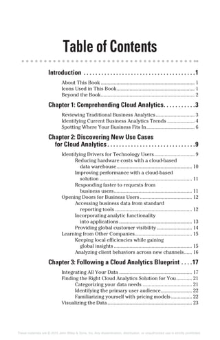 Table of Contents
Introduction . . . . . . . . . . . . . . . . . . . . . . . . . . . . . . . . . . . . . .1
About This Book ........................................................................ 1
Icons Used in This Book............................................................ 1
Beyond the Book........................................................................ 2
Chapter 1: Comprehending Cloud Analytics. . . . . . . . . . .3
Reviewing Traditional Business Analytics.............................. 3
Identifying Current Business Analytics Trends ..................... 4
Spotting Where Your Business Fits In..................................... 6
Chapter 2: Discovering New Use Cases
for Cloud Analytics . . . . . . . . . . . . . . . . . . . . . . . . . . . . . .9
Identifying Drivers for Technology Users............................... 9
Reducing hardware costs with a cloud-based
data warehouse.......................................................... 10
Improving performance with a cloud-based
solution ....................................................................... 11
Responding faster to requests from
business users............................................................ 11
Opening Doors for Business Users........................................ 12
Accessing business data from standard
reporting tools ........................................................... 12
Incorporating analytic functionality
into applications ........................................................ 13
Providing global customer visibility ........................... 14
Learning from Other Companies............................................ 15
Keeping local efficiencies while gaining
global insights ............................................................ 15
Analyzing client behaviors across new channels...... 16
Chapter 3: Following a Cloud Analytics Blueprint . . . .17
Integrating All Your Data ........................................................ 17
Finding the Right Cloud Analytics Solution for You............ 21
Categorizing your data needs ...................................... 21
Identifying the primary user audience........................ 22
Familiarizing yourself with pricing models ................ 22
Visualizing the Data................................................................. 23
These materials are © 2015 John Wiley & Sons, Inc. Any dissemination, distribution, or unauthorized use is strictly prohibited.
 