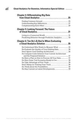 Cloud Analytics For Dummies, Informatica Special Edition ______vi
Chapter 4: Differentiating Big Data
from Cloud Analytics . . . . . . . . . . . . . . . . . . . . . . . . . . .25
Finding Common Ground........................................................ 25
Understanding Key Differences.............................................. 27
Complementing Each Other ................................................... 29
Chapter 5: Looking Forward: The Future
of Cloud Analytics. . . . . . . . . . . . . . . . . . . . . . . . . . . . . .31
Living in a Connected World .................................................. 31
Predicting Behavior through Predictive Analytics.............. 33
Chapter 6: Ten Do’s & Don’ts When Evaluating
a Cloud Analytics Solution . . . . . . . . . . . . . . . . . . . . . .35
Do Understand Who Wants to Measure What ..................... 35
Do Evaluate the Quality of Your Existing Data..................... 36
Don’t Ignore Your Existing Architecture............................... 36
Do Compare Costs between Your Current Architecture
and the Proposed Solution ................................................. 37
Do Have a Plan on How to Process All Your Data ............... 37
Do Have Some Test Scenarios Ready to Use........................ 38
Do Take Advantage of Free Trials.......................................... 38
Don’t Skimp on Training Your Team..................................... 38
Do Think about the Possibilities............................................ 39
Do Stay Current on Latest Developments............................. 39
These materials are © 2015 John Wiley & Sons, Inc. Any dissemination, distribution, or unauthorized use is strictly prohibited.
 