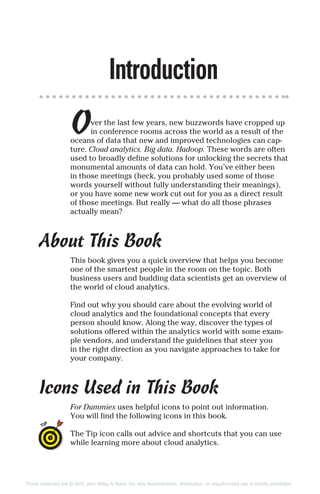Introduction
Over the last few years, new buzzwords have cropped up
in conference rooms across the world as a result of the
oceans of data that new and improved technologies can cap-
ture. Cloud analytics. Big data. Hadoop. These words are often
used to broadly define solutions for unlocking the secrets that
monumental amounts of data can hold. You’ve either been
in those meetings (heck, you probably used some of those
words yourself without fully understanding their meanings),
or you have some new work cut out for you as a direct result
of those meetings. But really — what do all those phrases
actually mean?
About This Book
This book gives you a quick overview that helps you become
one of the smartest people in the room on the topic. Both
business users and budding data scientists get an overview of
the world of cloud analytics.
Find out why you should care about the evolving world of
cloud analytics and the foundational concepts that every
person should know. Along the way, discover the types of
solutions offered within the analytics world with some exam-
ple vendors, and understand the guidelines that steer you
in the right direction as you navigate approaches to take for
your company.
Icons Used in This Book
For Dummies uses helpful icons to point out information.
You will find the following icons in this book.
The Tip icon calls out advice and shortcuts that you can use
while learning more about cloud analytics.
These materials are © 2015 John Wiley & Sons, Inc. Any dissemination, distribution, or unauthorized use is strictly prohibited.
 