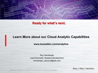 Learn More about our Cloud Analytic Capabilities

                                                            www.boozallen.com/analytics



                                                             Ray Hensberger
                                                   Lead Associate / Systems Development
                                                      hensberger_raymond@bah.com



This document is confidential and is intended solely for the use and information of the client to whom it is addressed.
 