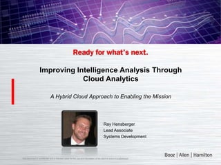 Improving Intelligence Analysis Through
                               Cloud Analytics

                               A Hybrid Cloud Approach to Enabling the Mission



                                                                                          Ray Hensberger
                                                                                          Lead Associate
                                                                                          Systems Development



This document is confidential and is intended solely for the use and information of the client to whom it is addressed.
 