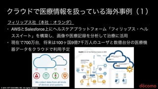 © 2015 NTT DOCOMO, INC. All rights reserved.
10
クラウドで医療情報を扱っている海外事例（１）
フィリップス社（本社：オランダ）
• AWSとSalesforce上にヘルスケアプラットフォーム「フィリップス・ヘル
ススイート」を構築し，画像や医療記録を分析して治療に活用
• 現在で700万台，将来は100ヶ国9億7千万人のユーザと数億台分の医療機
器データをクラウドで利用予定
10
 