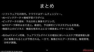 © 2015 NTT DOCOMO, INC. All rights reserved.
まとめ
38
•ソフトウェア化の時代。クラウドはゲームチェンジャー。
•AI＝ビックデータ＋機械学習パラダイム
•ビッグデータの意味：予兆分析と事象モデリング。
•IoTのデータ解析はまだ途上。最適化、予兆解析ビジネスモデルも未発達。
•機器の上のビジネス：機器生態系の上に立つ捕食者レイヤーに注目。
•他のA(7ドメイン同様、ウェアラブルデバイスの増加に伴いヘルスケア関連情報も膨
大に集積されることが予想される。一方で、集積されたデータの保全、権限管理、
分析が課題。
 