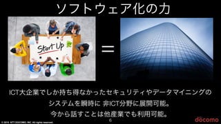 © 2015 NTT DOCOMO, INC. All rights reserved.
6
=
ICTICT大企業でしか持ち得なかったセキュリティやデータマイニングの
システムを瞬時に 非ICTICT分野に展開可能。
今から話すことは他産業でも利用可能。
ソフトウェア化の力
 