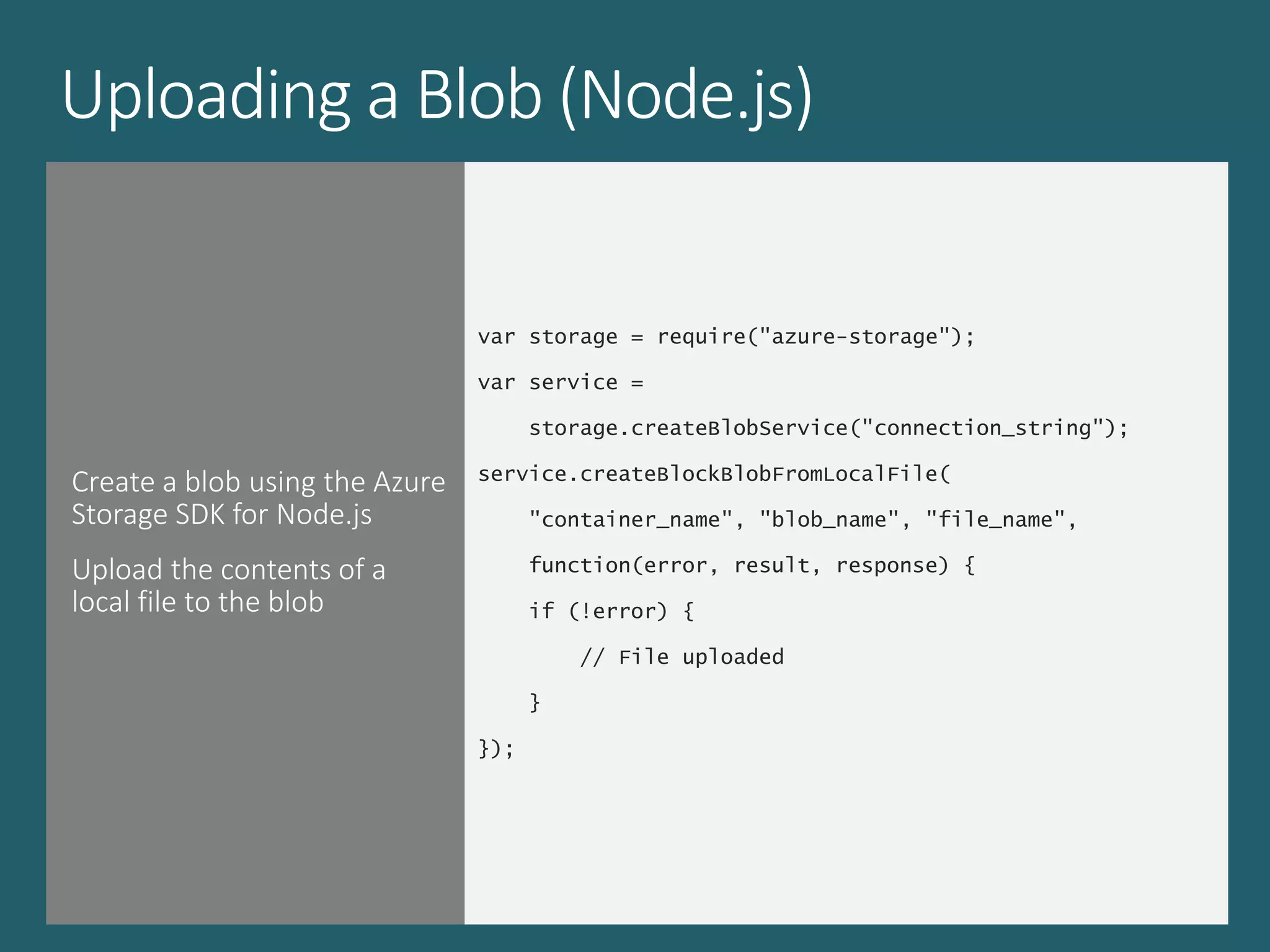 Uploading a Blob (Node.js)
Create a blob using the Azure
Storage SDK for Node.js
Upload the contents of a
local file to the blob
var storage = require("azure-storage");
var service =
storage.createBlobService("connection_string");
service.createBlockBlobFromLocalFile(
"container_name", "blob_name", "file_name",
function(error, result, response) {
if (!error) {
// File uploaded
}
});
 