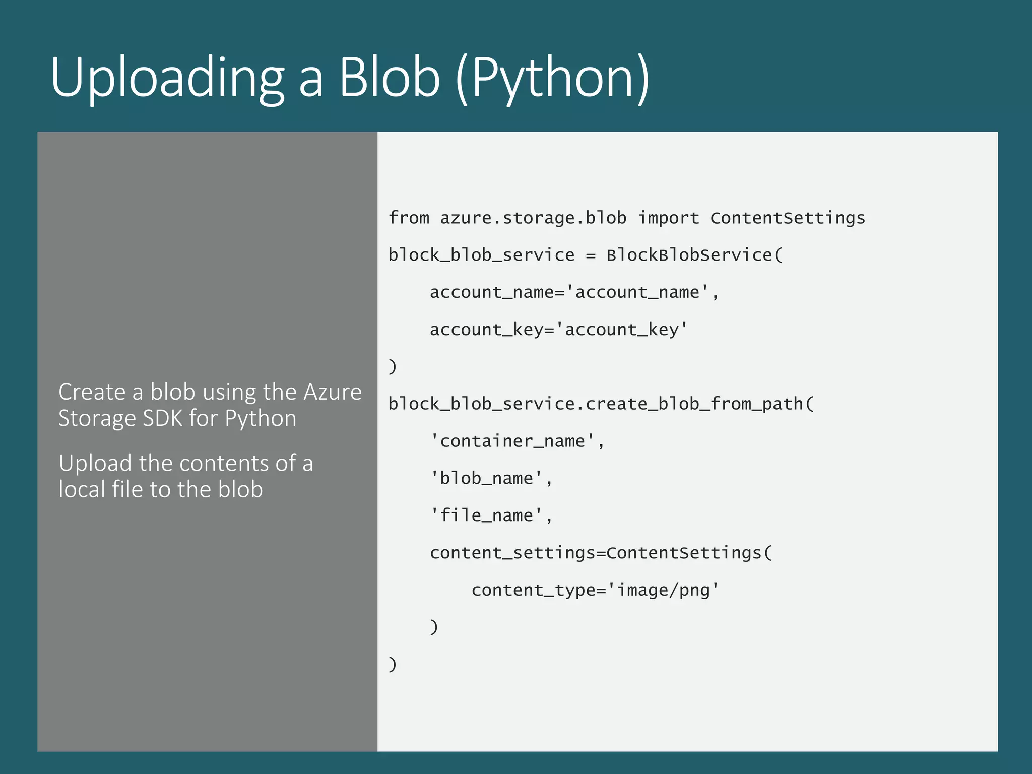 Uploading a Blob (Python)
Create a blob using the Azure
Storage SDK for Python
Upload the contents of a
local file to the blob
from azure.storage.blob import ContentSettings
block_blob_service = BlockBlobService(
account_name='account_name',
account_key='account_key'
)
block_blob_service.create_blob_from_path(
'container_name',
'blob_name',
'file_name',
content_settings=ContentSettings(
content_type='image/png'
)
)
 