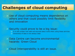  Use of cloud computing means dependence on
others and that could possibly limit flexibility
and innovation
 Security could prove to be a big issue:
 It is still unclear how safe out-sourced data is and when using these services
 Ownership of data is not always clear.
 Data Centre can become environmental
hazards: Green Cloud
 Cloud Interoperability is still an issue.
 