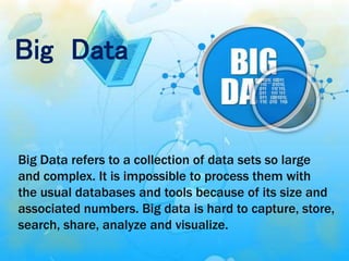Big Data
Big Data refers to a collection of data sets so large
and complex. It is impossible to process them with
the usual databases and tools because of its size and
associated numbers. Big data is hard to capture, store,
search, share, analyze and visualize.
 