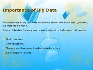 Importance of Big Data
The importance of big data does not revolve around how much data you have ,
but what you do with it.
You can take data from any source and analyze it to find answer that enables,
 Cost reductions.
 Time reductions.
 New product development and optimized offerings .
 Smart decision making.
 