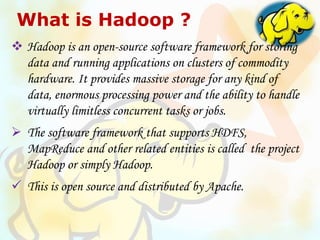 What is Hadoop ?
 Hadoop is an open-source software framework for storing
data and running applications on clusters of commodity
hardware. It provides massive storage for any kind of
data, enormous processing power and the ability to handle
virtually limitless concurrent tasks or jobs.
 The software framework that supports HDFS,
MapReduce and other related entities is called the project
Hadoop or simply Hadoop.
 This is open source and distributed by Apache.
 
