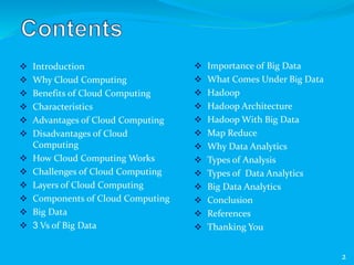  Introduction
 Why Cloud Computing
 Benefits of Cloud Computing
 Characteristics
 Advantages of Cloud Computing
 Disadvantages of Cloud
Computing
 How Cloud Computing Works
 Challenges of Cloud Computing
 Layers of Cloud Computing
 Components of Cloud Computing
 Big Data
 3 Vs of Big Data
 Importance of Big Data
 What Comes Under Big Data
 Hadoop
 Hadoop Architecture
 Hadoop With Big Data
 Map Reduce
 Why Data Analytics
 Types of Analysis
 Types of Data Analytics
 Big Data Analytics
 Conclusion
 References
 Thanking You
2
 