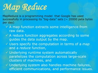 Map Reduce
MapReduce is a programming model that Google has used
successfully in processing its “big-data” sets (~ 20000 peta bytes
per day)
 A map function extracts some intelligence from
raw data.
 A reduce function aggregates according to some
guides the data output by the map.
 Users specify the computation in terms of a map
and a reduce function,
 Underlying runtime system automatically
parallelizes the computation across large-scale
clusters of machines, and
 Underlying system also handles machine failures,
efficient communications, and performance issues.
 