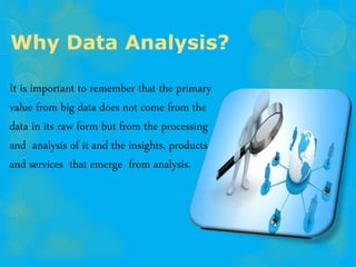 Why Data Analysis?
It is important to remember that the primary
value from big data does not come from the
data in its raw form but from the processing
and analysis of it and the insights, products
and services that emerge from analysis.
 