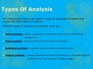 For unstructured data to be useful it must be analysed to extract and
expose the information it contains
Different types of analysis are possible, such as:-
 Entity analysis – people, organisations, objects and events, and the relationships
between them
 Topic analysis – topics or themes, and their relative importance
 Sentiment analysis – subjective view of a person to a particular topic
 Feature analysis – Inherent characteristics that are significant for a particular analytical
perspective (e.g. land coverage in satellite imagery)
Types Of Analysis
 