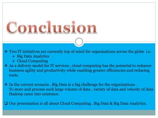  Two IT initiatives are currently top of mind for organizations across the globe i.e.
 Big Data Analytics
 Cloud Computing
 As a delivery model for IT services , cloud computing has the potential to enhance
business agility and productivity while enabling greater efficiencies and reducing
costs.
 In the current scenario , Big Data is a big challenge for the organizations .
To store and process such large volume of data , variety of data and velocity of data
Hadoop came into existence.
 Our presentation is all about Cloud Computing , Big Data & Big Data Analytics.
 