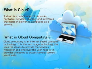 Cloud computing is an internet based computer
technology. It is the next stage technology that
uses the clouds to provide the services
whenever and wherever the user need it. It
provides a method to access several servers
world wide.
What is Cloud?
A cloud is a combination of networks,
hardware, services, storage, and interfaces
that helps in delivering computing as a
service.
What is Cloud Computing ?
3
 