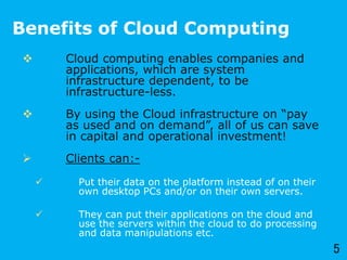 Benefits of Cloud Computing
 Cloud computing enables companies and
applications, which are system
infrastructure dependent, to be
infrastructure-less.
 By using the Cloud infrastructure on “pay
as used and on demand”, all of us can save
in capital and operational investment!
 Clients can:-
 Put their data on the platform instead of on their
own desktop PCs and/or on their own servers.
 They can put their applications on the cloud and
use the servers within the cloud to do processing
and data manipulations etc.
5
 