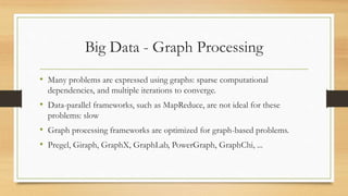 Big Data - Graph Processing
• Many problems are expressed using graphs: sparse computational
dependencies, and multiple iterations to converge.
• Data-parallel frameworks, such as MapReduce, are not ideal for these
problems: slow
• Graph processing frameworks are optimized for graph-based problems.
• Pregel, Giraph, GraphX, GraphLab, PowerGraph, GraphChi, ...
 