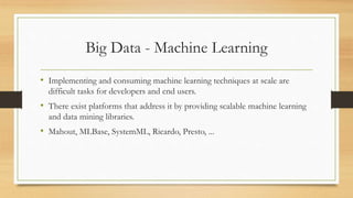 Big Data - Machine Learning
• Implementing and consuming machine learning techniques at scale are
difficult tasks for developers and end users.
• There exist platforms that address it by providing scalable machine learning
and data mining libraries.
• Mahout, MLBase, SystemML, Ricardo, Presto, ...
 
