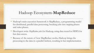Hadoop Ecosystem-MapReduce
• Hadoop’s main execution framework is MapReduce, a programming model
for distributed, parallel data processing, breaking jobs into mapping phases
and reduce phases.
• Developers write MapReduce jobs for Hadoop, using data stored in HDFS for
fast data access.
• Because of the nature of how MapReduce works, Hadoop brings the
processing to the data in a parallel fashion, resulting in fast implementation.
 