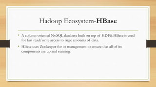 Hadoop Ecosystem-HBase
• A column-oriented NoSQL database built on top of HDFS, HBase is used
for fast read/write access to large amounts of data.
• HBase uses Zookeeper for its management to ensure that all of its
components are up and running.
 