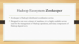Hadoop Ecosystem-Zookeeper
• Zookeeper is Hadoop’s distributed coordination service.
• Designed to run over a cluster of machines, it is a highly available service
used for the management of Hadoop operations, and many components of
Hadoop depend on it.
 