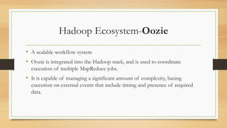 Hadoop Ecosystem-Oozie
• A scalable workflow system
• Oozie is integrated into the Hadoop stack, and is used to coordinate
execution of multiple MapReduce jobs.
• It is capable of managing a significant amount of complexity, basing
execution on external events that include timing and presence of required
data.
 