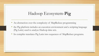 Hadoop Ecosystem-Pig
• An abstraction over the complexity of MapReduce programming
• the Pig platform includes an execution environment and a scripting language
(Pig Latin) used to analyze Hadoop data sets.
• Its compiler translates Pig Latin into sequences of MapReduce programs.
 