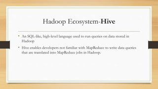 Hadoop Ecosystem-Hive
• An SQL-like, high-level language used to run queries on data stored in
Hadoop
• Hive enables developers not familiar with MapReduce to write data queries
that are translated into MapReduce jobs in Hadoop.
 