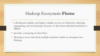 Hadoop Ecosystem-Flume
• a distributed, reliable, and highly available service for efficiently collecting,
aggregating, and moving large amounts of data from individual machines to
HDFS.
• provides a streaming of data flows
• allowing to move data from multiple machines within an enterprise into
Hadoop.
 