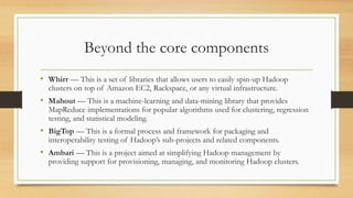 Beyond the core components
• Whirr — This is a set of libraries that allows users to easily spin-up Hadoop
clusters on top of Amazon EC2, Rackspace, or any virtual infrastructure.
• Mahout — This is a machine-learning and data-mining library that provides
MapReduce implementations for popular algorithms used for clustering, regression
testing, and statistical modeling.
• BigTop — This is a formal process and framework for packaging and
interoperability testing of Hadoop’s sub-projects and related components.
• Ambari — This is a project aimed at simplifying Hadoop management by
providing support for provisioning, managing, and monitoring Hadoop clusters.
 