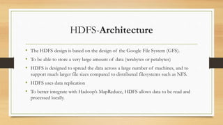 HDFS-Architecture
• The HDFS design is based on the design of the Google File System (GFS).
• To be able to store a very large amount of data (terabytes or petabytes)
• HDFS is designed to spread the data across a large number of machines, and to
support much larger file sizes compared to distributed filesystems such as NFS.
• HDFS uses data replication
• To better integrate with Hadoop’s MapReduce, HDFS allows data to be read and
processed locally.
 