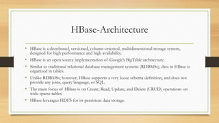 HBase-Architecture
• HBase is a distributed, versioned, column-oriented, multidimensional storage system,
designed for high performance and high availability.
• HBase is an open source implementation of Google’s BigTable architecture.
• Similar to traditional relational database management systems (RDBMSs), data in HBase is
organized in tables.
• Unlike RDBMSs, however, HBase supports a very loose schema definition, and does not
provide any joins, query language, or SQL.
• The main focus of HBase is on Create, Read, Update, and Delete (CRUD) operations on
wide sparse tables.
• HBase leverages HDFS for its persistent data storage.
 