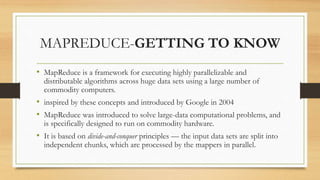 MAPREDUCE-GETTING TO KNOW
• MapReduce is a framework for executing highly parallelizable and
distributable algorithms across huge data sets using a large number of
commodity computers.
• inspired by these concepts and introduced by Google in 2004
• MapReduce was introduced to solve large-data computational problems, and
is specifically designed to run on commodity hardware.
• It is based on divide-and-conquer principles — the input data sets are split into
independent chunks, which are processed by the mappers in parallel.
 