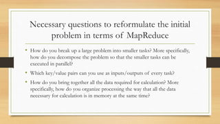 Necessary questions to reformulate the initial
problem in terms of MapReduce
• How do you break up a large problem into smaller tasks? More specifically,
how do you decompose the problem so that the smaller tasks can be
executed in parallel?
• Which key/value pairs can you use as inputs/outputs of every task?
• How do you bring together all the data required for calculation? More
specifically, how do you organize processing the way that all the data
necessary for calculation is in memory at the same time?
 