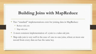Building Joins with MapReduce
• Two “standard” implementations exist for joining data in MapReduce:
• Reduce-side join
• Map-side join
• A most common implementation of a join is a reduce-side join.
• Map-side join is very well in the case of one-to-one joins, where at most one
record from every data set has the same key.
 