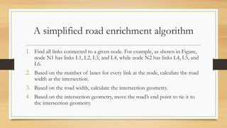 A simplified road enrichment algorithm
1. Find all links connected to a given node. For example, as shown in Figure,
node N1 has links L1, L2, L3, and L4, while node N2 has links L4, L5, and
L6.
2. Based on the number of lanes for every link at the node, calculate the road
width at the intersection.
3. Based on the road width, calculate the intersection geometry.
4. Based on the intersection geometry, move the road’s end point to tie it to
the intersection geometry.
 