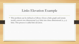 Links Elevation Example
• This problem can be defined as follows. Given a links graph and terrain
model, convert two dimensional (x,y) links into three-dimensional (x, y, z)
links. This process is called link elevation.
 