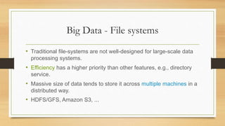 Big Data - File systems
• Traditional file-systems are not well-designed for large-scale data
processing systems.
• Efficiency has a higher priority than other features, e.g., directory
service.
• Massive size of data tends to store it across multiple machines in a
distributed way.
• HDFS/GFS, Amazon S3, ...
 