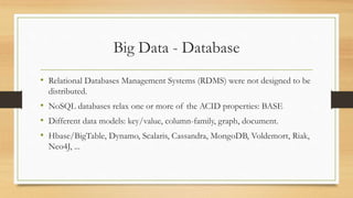 Big Data - Database
• Relational Databases Management Systems (RDMS) were not designed to be
distributed.
• NoSQL databases relax one or more of the ACID properties: BASE
• Different data models: key/value, column-family, graph, document.
• Hbase/BigTable, Dynamo, Scalaris, Cassandra, MongoDB, Voldemort, Riak,
Neo4J, ...
 