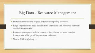 Big Data - Resource Management
• Different frameworks require different computing resources.
• Large organizations need the ability to share data and resources between
multiple frameworks.
• Resource management share resources in a cluster between multiple
frameworks while providing resource isolation.
• Mesos, YARN, Quincy, ...
 