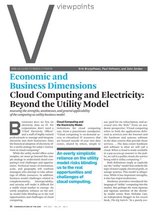 v
                                                       viewpoints




 DOI:10.1145/1735223.1735234	                                             Erik	Brynjolfsson,	Paul	Hofmann,	and	John	Jordan


economic and
Business dimensions
Cloud Computing and electricity:
Beyond the Utility Model
Assessing the strengths, weaknesses, and general applicability
of the computing-as-utility business model.




B
            U s iN e s s e s re LY No less on          cloud computing and                     use, paid for via subscription, and ac-
            electricity than on IT. Yet                the electricity model                   cessed over the Web.” From an aca-
            corporations don’t need a                  Definitions for cloud computing         demic perspective: “Cloud computing
            “Chief Electricity Officer”                vary. From a practitioner standpoint:   refers to both the applications deliv-
            and a staff of highly trained              “Cloud computing is on-demand ac-       ered as services over the Internet and
professionals to manage and integrate                  cess to virtualized IT resources that   the hardware and systems software
electricity into their businesses. Does                are housed outside of your own data     in the data centers that provide those
the historical adoption of electricity of-             center, shared by others, simple to     services. … The data center hardware
fer a useful analogy for today’s innova-                                                       and software is what we will call a
tions in cloud computing?                                                                      cloud. When a cloud is made available
    While the utility model offers some                an overly simplistic                    in a pay-as-you-go manner to the pub-
insights, we must go beyond this sim-                                                          lic, we call it a public cloud; the service
ple analogy to understand cloud com-                   reliance on the utility                 being sold is utility computing.”1
puting’s real challenges and opportu-                  model risks blinding                        Both definitions imply or explicitly
nities. Technical issues of innovation,                                                        use the “utility” model that embeds the
scale, and geography will confront                     us to the real                          logic of water supply, electrical grids, or
managers who attempt to take advan-                    opportunities and                       sewage systems. This model is ubiqui-
tage of offsite resources. In addition,                                                        tous. While it has important strengths,
business model challenges related to                   challenges of                           it also has major weaknesses.
complementarity,              interoperability,        cloud computing.                            Hardware providers introduced the
and security will make it difficult for                                                        language of “utility” computing into the
a stable cloud market to emerge. An                                                            market. But perhaps the most rigorous
overly simplistic reliance on the util-                                                        and vigorous assertion of the electric-
ity model risks blinding us to the real                                                        ity model comes from Nicholas Carr,
opportunities and challenges of cloud                                                          an independent blogger in his recent
computing.                                                                                     book, The Big Switch: “At a purely eco-

32   communications of th e ac m   | m ay 2 0 1 0 | vo l . 5 3 | n o. 5
 