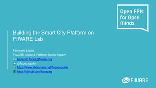 Building the Smart City Platform on
FIWARE Lab
Fernando López
FIWARE Cloud & Platform Senior Expert
fernando.lopez@fiware.org
@flopezaguilar
https://www.slideshare.net/flopezaguilar
https://github.com/flopezag
 