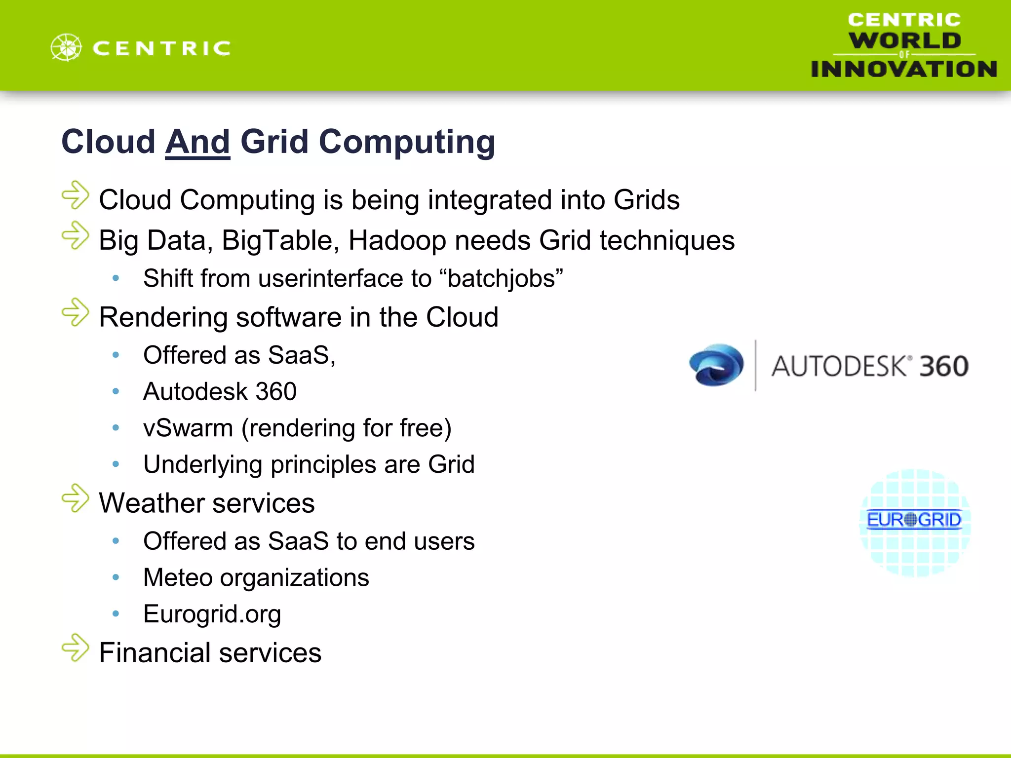 Cloud And Grid Computing
Cloud Computing is being integrated into Grids
Big Data, BigTable, Hadoop needs Grid techniques
• Shift from userinterface to “batchjobs”
Rendering software in the Cloud
• Offered as SaaS,
• Autodesk 360
• vSwarm (rendering for free)
• Underlying principles are Grid
Weather services
• Offered as SaaS to end users
• Meteo organizations
• Eurogrid.org
Financial services
 
