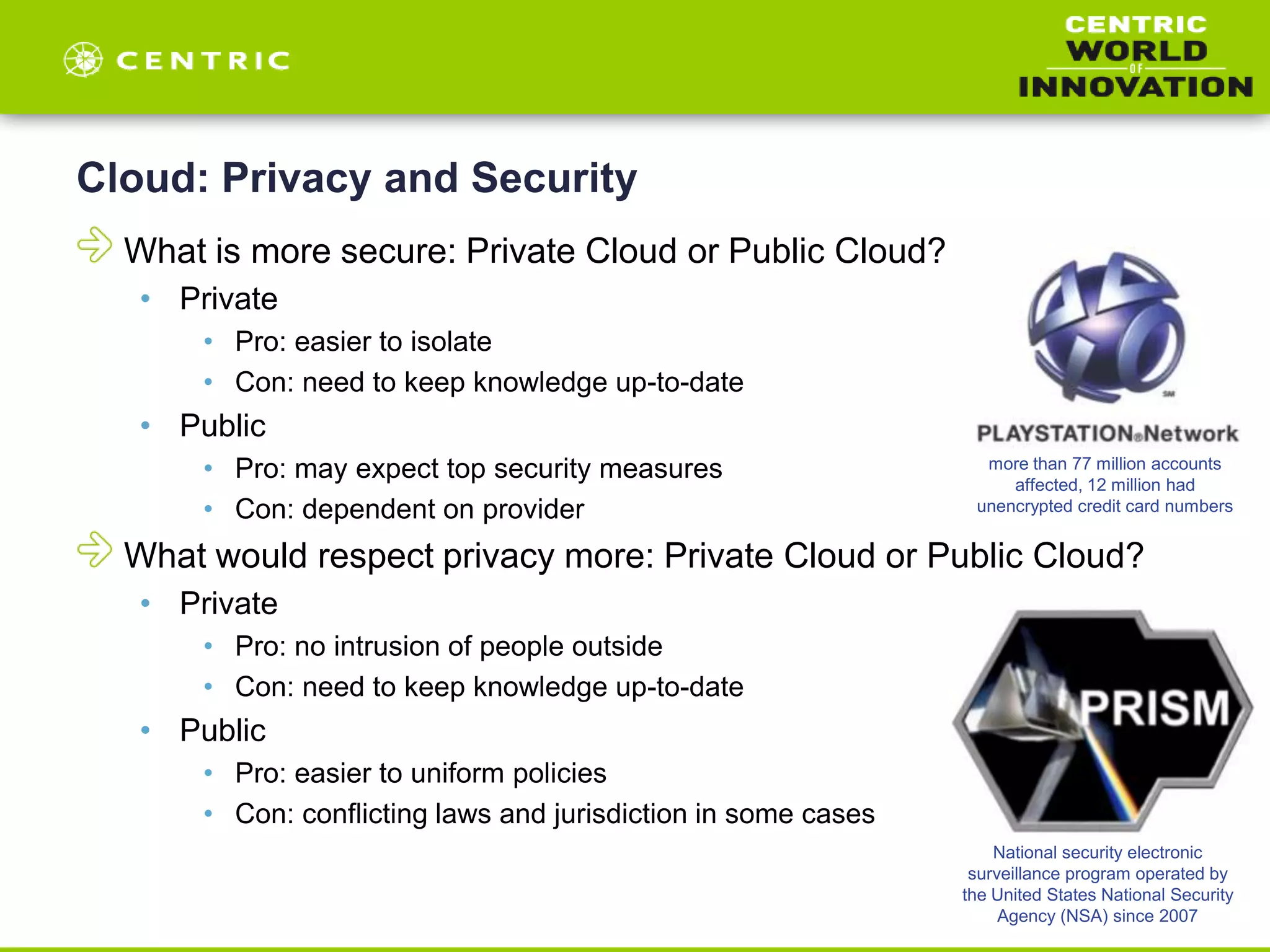 Cloud: Privacy and Security
What is more secure: Private Cloud or Public Cloud?
• Private
• Pro: easier to isolate
• Con: need to keep knowledge up-to-date
• Public
• Pro: may expect top security measures
• Con: dependent on provider
What would respect privacy more: Private Cloud or Public Cloud?
• Private
• Pro: no intrusion of people outside
• Con: need to keep knowledge up-to-date
• Public
• Pro: easier to uniform policies
• Con: conflicting laws and jurisdiction in some cases
more than 77 million accounts
affected, 12 million had
unencrypted credit card numbers
National security electronic
surveillance program operated by
the United States National Security
Agency (NSA) since 2007
 