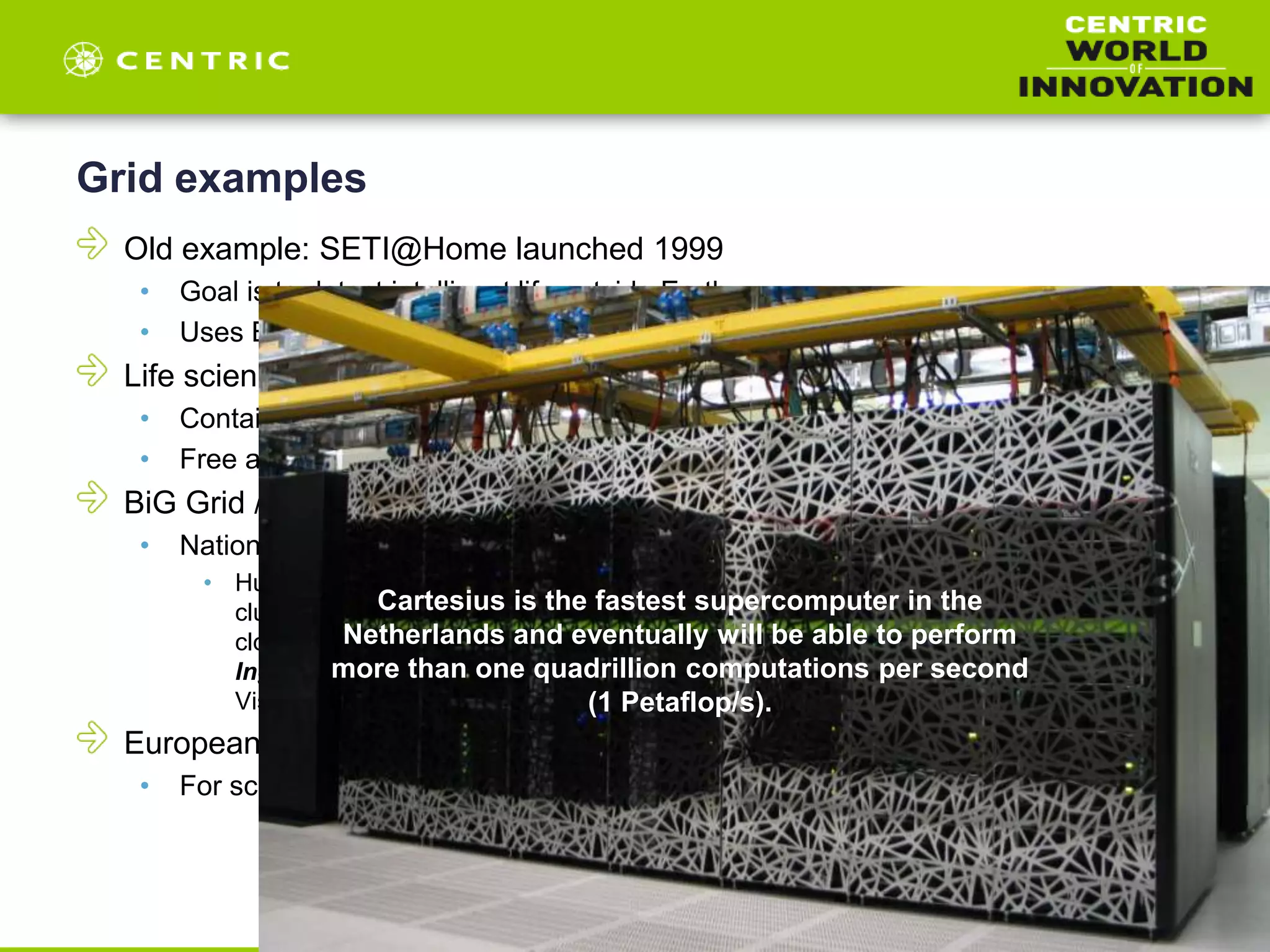 Grid examples
Old example: SETI@Home launched 1999
• Goal is to detect intelligent life outside Earth
• Uses Boinc: Open-source software for volunteer computing and grid computing
Life science Grid
• Contains a limited number of bioinformatics applications
• Free access for all
BiG Grid / SurfSara (NL)
• National e-Infrastructure for research, SurfSara
• Huygens: the national supercomputer / Lisa: the national compute cluster / GPU
cluster: a cluster equipped with GPUs / Grid: the Grid infrastructure / HPC Cloud: the
cloud computing infrastructure / Hadoop: Big Data analytics framework / DIS: Data
Ingest service / Collaboratorium: advanced visualization and presentation space /
Visualization: high-end render cluster
European Grid Infrastructure
• For scientists and researchers
Cartesius is the fastest supercomputer in the
Netherlands and eventually will be able to perform
more than one quadrillion computations per second
(1 Petaflop/s).
 
