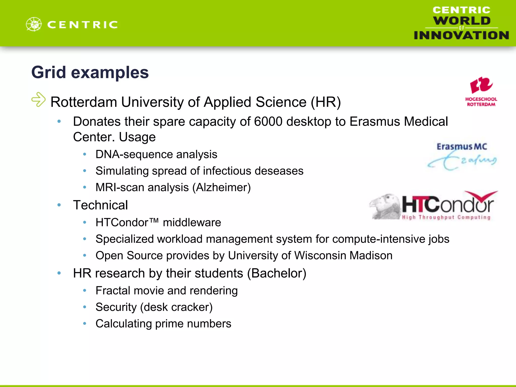 Grid examples
Rotterdam University of Applied Science (HR)
• Donates their spare capacity of 6000 desktop to Erasmus Medical
Center. Usage
• DNA-sequence analysis
• Simulating spread of infectious deseases
• MRI-scan analysis (Alzheimer)
• Technical
• HTCondor™ middleware
• Specialized workload management system for compute-intensive jobs
• Open Source provides by University of Wisconsin Madison
• HR research by their students (Bachelor)
• Fractal movie and rendering
• Security (desk cracker)
• Calculating prime numbers
 